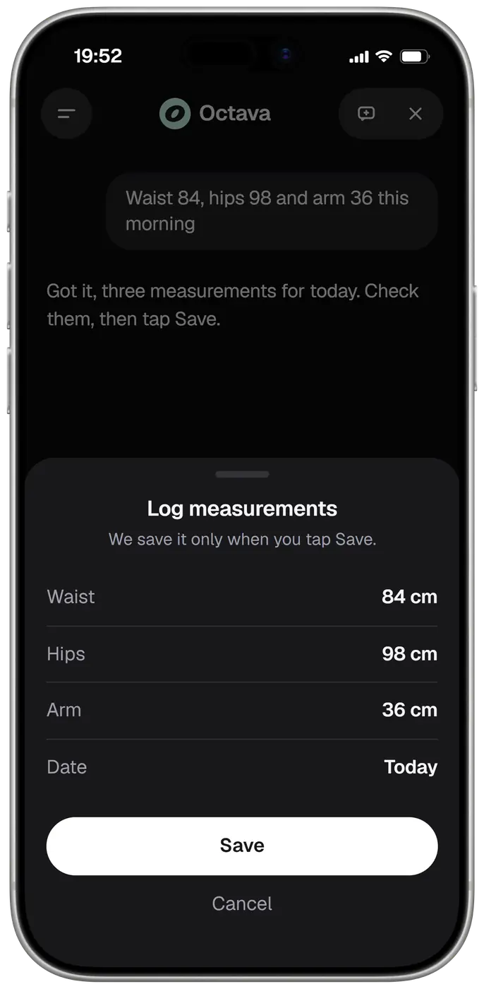 Octava in a chat at 19:52. You write: waist 84, hips 98 and arm 36 this morning. Octava answers: got it, three measurements for today, check them, then tap Save. A sheet titled Log measurements says it saves only when you tap Save and lists waist 84 cm, hips 98 cm, arm 36 cm and the date, today, with Save and Cancel. Nothing is logged until you tap Save.